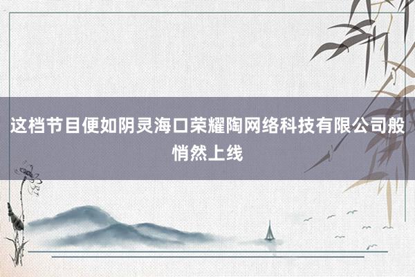 这档节目便如阴灵海口荣耀陶网络科技有限公司般悄然上线
