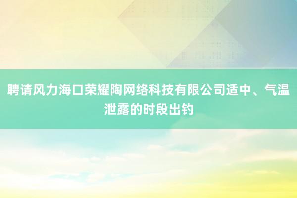 聘请风力海口荣耀陶网络科技有限公司适中、气温泄露的时段出钓