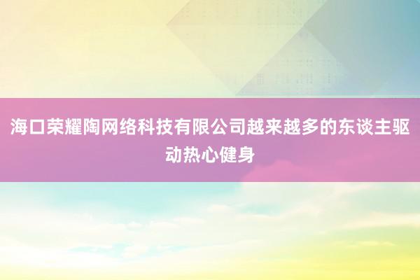 海口荣耀陶网络科技有限公司越来越多的东谈主驱动热心健身