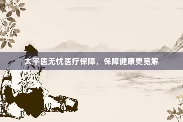 太平医无忧医疗保障，保障健康更宽解