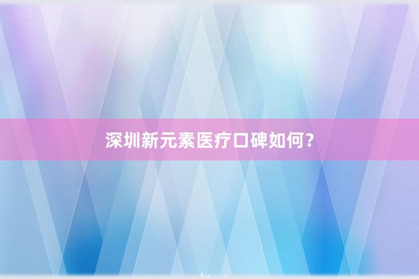 深圳新元素医疗口碑如何？